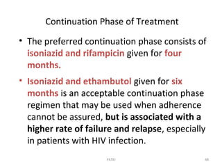 Continuation Phase of Treatment
• The preferred continuation phase consists of
isoniazid and rifampicin given for four
months.
• Isoniazid and ethambutol given for six
months is an acceptable continuation phase
regimen that may be used when adherence
cannot be assured, but is associated with a
higher rate of failure and relapse, especially
in patients with HIV infection.
48PATKI
 