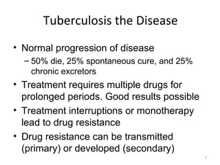 5
Tuberculosis the Disease
• Normal progression of disease
– 50% die, 25% spontaneous cure, and 25%
chronic excretors
• Treatment requires multiple drugs for
prolonged periods. Good results possible
• Treatment interruptions or monotherapy
lead to drug resistance
• Drug resistance can be transmitted
(primary) or developed (secondary)
 