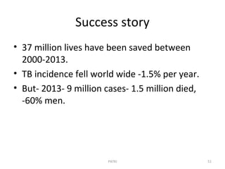 Success story
• 37 million lives have been saved between
2000-2013.
• TB incidence fell world wide -1.5% per year.
• But- 2013- 9 million cases- 1.5 million died,
-60% men.
PATKI 51
 