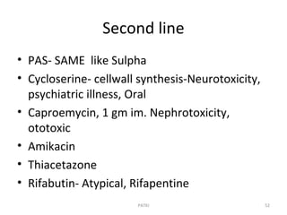 Second line
• PAS- SAME like Sulpha
• Cycloserine- cellwall synthesis-Neurotoxicity,
psychiatric illness, Oral
• Caproemycin, 1 gm im. Nephrotoxicity,
ototoxic
• Amikacin
• Thiacetazone
• Rifabutin- Atypical, Rifapentine
PATKI 52
 
