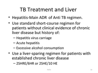 TB Treatment and Liver
• Hepatitis-Main ADR of Anti TB regimen.
• Use standard short-course regimen for
patients without clinical evidence of chronic
liver disease but history of:
– Hepatitis virus carriage
– Acute hepatitis
– Excessive alcohol consumption
• Use a liver-sparing regimen for patients with
established chronic liver disease
– 2SHRE/6HR or 2SHE/10 HE
54PATKI
 