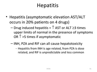 Hepatitis
• Hepatitis (asymptomatic elevation AST/ALT
occurs in 20% patients on 4 drugs)
– Drug induced hepatitis = ↑ AST or ALT ≥3 times
upper limits of normal in the presence of symptoms
OR ↑ >5 times if asymptomatic
– INH, PZA and RIF can all cause hepatotoxicity
– Hepatitis from INH is age related, from PZA is dose
related, and RIF is unpredictable and less common
55PATKI
 