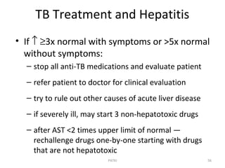 TB Treatment and Hepatitis
• If ↑ ≥3x normal with symptoms or >5x normal
without symptoms:
– stop all anti-TB medications and evaluate patient
– refer patient to doctor for clinical evaluation
– try to rule out other causes of acute liver disease
– if severely ill, may start 3 non-hepatotoxic drugs
– after AST <2 times upper limit of normal —
rechallenge drugs one-by-one starting with drugs
that are not hepatotoxic
56PATKI
 