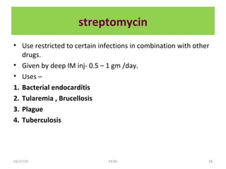 streptomycin
• Use restricted to certain infections in combination with other
drugs.
• Given by deep IM inj- 0.5 – 1 gm /day.
• Uses –
1. Bacterial endocarditis
2. Tularemia , Brucellosis
3. Plague
4. Tuberculosis
03/27/19 58PATKI
 