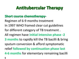Antitubercular TherapyAntitubercular Therapy
Short course chemotherapy-Short course chemotherapy-
Regimen of 6-9 months treatment
In 1997 WHO framed clear cut guidelines
for different category of TB treatment .
All regimen have initial intensive phase -2
3 months to rapidly kill the TB bacilli & bring
sputum conversion & afford symptomatic
relief followed by continuation phase last
4-6 months for elementary remaining bacilli
 