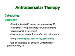Antitubercular TherapyAntitubercular Therapy
Categories:Categories:
Category I
–New ( untreated ) smear +ve pulmonary TBNew ( untreated ) smear +ve pulmonary TB
-New smear –ve pulmonaryTB with extensiveNew smear –ve pulmonaryTB with extensive
parenchymal involvementparenchymal involvement
-New cases of severe forms of extra- pulmonary-New cases of severe forms of extra- pulmonary
TB e.g.-TB e.g.- meningitis , miliary TB , pericarditismeningitis , miliary TB , pericarditis
-B/L or extensive pl. effusion , intestinal orB/L or extensive pl. effusion , intestinal or
genitourinary TBgenitourinary TB
 