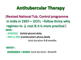Antitubercular TherapyAntitubercular Therapy
((Revised National Tub. Control programmeRevised National Tub. Control programme
In India in 1997— DOTs –follow thrice wklyIn India in 1997— DOTs –follow thrice wkly
regimen to ↓ cost & it is more practicalregimen to ↓ cost & it is more practical )
WHOWHO :
- 2HRZE(S) (initial phase)-daily
- 4HR or 6HE (continuation phase,)daily
total duration 6-8 months6-8 months
RNTCP :RNTCP :
2H3R3Z3E3 + 4H3R3 -2H3R3Z3E3 + 4H3R3 -total duration- 6month6month
 