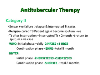 Antitubercular TherapyAntitubercular Therapy
Category II
-Smear +ve failure ,relapse & interrupted Tt casesSmear +ve failure ,relapse & interrupted Tt cases
-Relapse- cured TB Patient again become sputum +ve-Relapse- cured TB Patient again become sputum +ve
-Tt after interruption –interrupted Tt x 2month →return to-Tt after interruption –interrupted Tt x 2month →return to
sputum + ve casesputum + ve case
WHO:WHO: Initial phase –dailyInitial phase –daily 2 HRZES +1 HRZE2 HRZES +1 HRZE
Continuation phaseContinuation phase –5HRE -5HRE - total 8 monthotal 8 month
RNTCP:RNTCP:
Initial phase -2H3R3Z3E3S3 +1H3R3Z3E32H3R3Z3E3S3 +1H3R3Z3E3
Continuation phase -5H3R3E35H3R3E3 –total 8 months
 