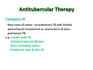 Antitubercular TherapyAntitubercular Therapy
Category III
New cases of smear –ve pulmonary TB with limitedNew cases of smear –ve pulmonary TB with limited
parenchymal involvement or severe form of extraparenchymal involvement or severe form of extra
pulmonary TB .pulmonary TB .
e.g.-Lymph node TB
Unilateral pleural effusion
Bone (excluding spine )
Peripheral joint & skin TB
 
