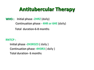 Antitubercular TherapyAntitubercular Therapy
WHO :WHO : Initial phaseInitial phase -2HRZ (daily)
Continuation phaseContinuation phase - 4HR or 6HE (daily)
Total duration-6-8 monthsTotal duration-6-8 months
RNTCP :
Initial phase -Initial phase -2H3R3Z3 ( daily )
Continuation phase -Continuation phase -4H3R3 ( daily )
Total duration- 6 monthsTotal duration- 6 months
 