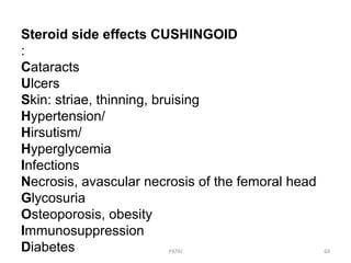 PATKI 69
Steroid side effects CUSHINGOID
:
Cataracts
Ulcers
Skin: striae, thinning, bruising
Hypertension/
Hirsutism/
Hyperglycemia
Infections
Necrosis, avascular necrosis of the femoral head
Glycosuria
Osteoporosis, obesity
Immunosuppression
Diabetes
 