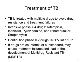 7
Treatment of TB
• TB is treated with multiple drugs to avoid drug
resistance and treatment failures
• Intensive phase = 4 drugs: Rifampicin,
Isoniazid, Pyrazinamide, and Ethambutol or
Streptomycin
• Continution phase = 2 drugs: INH & Rif or Eth
• If drugs are counterfeit or substandard, may
cause treatment failures and lead to the
development of Multidrug-Resistant TB
(MDRTB)
 