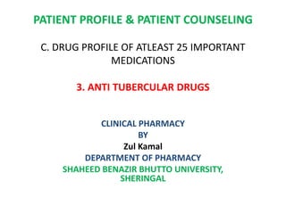 PATIENT PROFILE & PATIENT COUNSELING
C. DRUG PROFILE OF ATLEAST 25 IMPORTANT
MEDICATIONS
3. ANTI TUBERCULAR DRUGS
CLINICAL PHARMACY
BY
Zul Kamal
DEPARTMENT OF PHARMACY
SHAHEED BENAZIR BHUTTO UNIVERSITY,
SHERINGAL
 