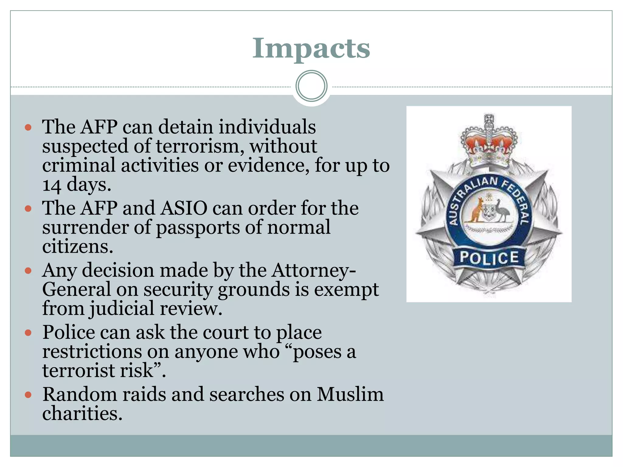 Impacts
 The AFP can detain individuals
suspected of terrorism, without
criminal activities or evidence, for up to
14 days.
 The AFP and ASIO can order for the
surrender of passports of normal
citizens.
 Any decision made by the Attorney-
General on security grounds is exempt
from judicial review.
 Police can ask the court to place
restrictions on anyone who “poses a
terrorist risk”.
 Random raids and searches on Muslim
charities.
 