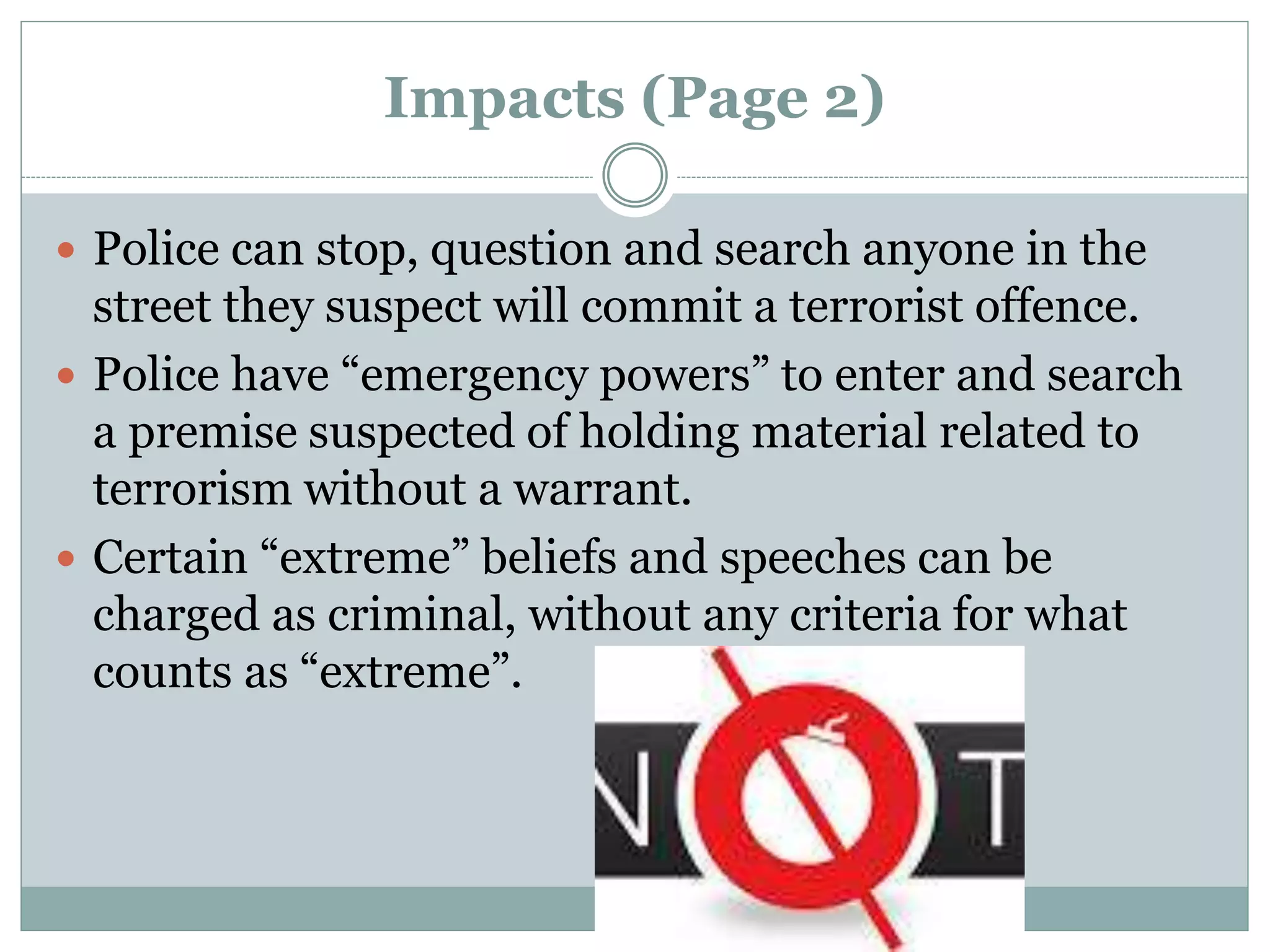 Impacts (Page 2)
 Police can stop, question and search anyone in the
street they suspect will commit a terrorist offence.
 Police have “emergency powers” to enter and search
a premise suspected of holding material related to
terrorism without a warrant.
 Certain “extreme” beliefs and speeches can be
charged as criminal, without any criteria for what
counts as “extreme”.
 