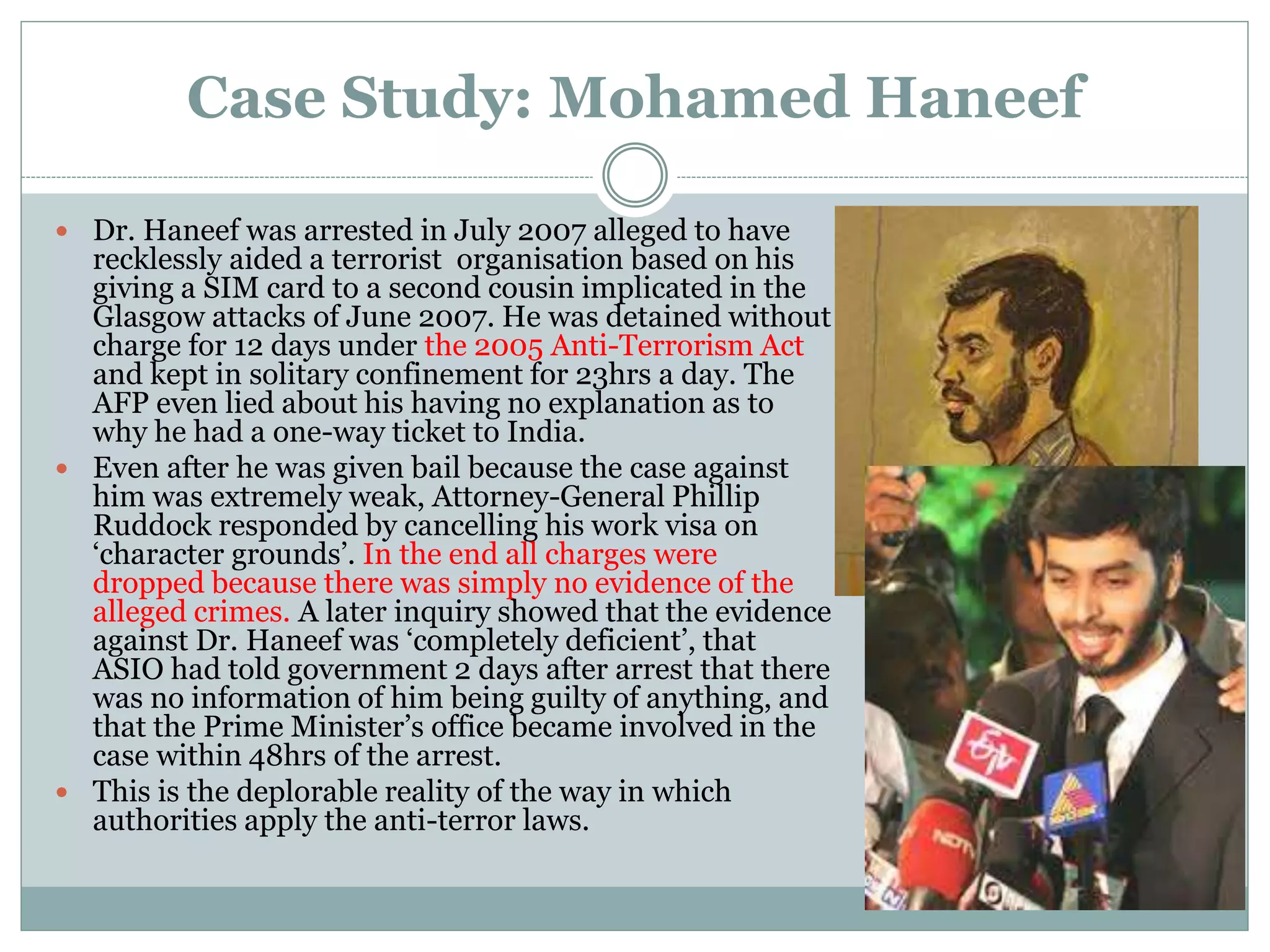 Case Study: Mohamed Haneef
 Dr. Haneef was arrested in July 2007 alleged to have
recklessly aided a terrorist organisation based on his
giving a SIM card to a second cousin implicated in the
Glasgow attacks of June 2007. He was detained without
charge for 12 days under the 2005 Anti-Terrorism Act
and kept in solitary confinement for 23hrs a day. The
AFP even lied about his having no explanation as to
why he had a one-way ticket to India.
 Even after he was given bail because the case against
him was extremely weak, Attorney-General Phillip
Ruddock responded by cancelling his work visa on
‘character grounds’. In the end all charges were
dropped because there was simply no evidence of the
alleged crimes. A later inquiry showed that the evidence
against Dr. Haneef was ‘completely deficient’, that
ASIO had told government 2 days after arrest that there
was no information of him being guilty of anything, and
that the Prime Minister’s office became involved in the
case within 48hrs of the arrest.
 This is the deplorable reality of the way in which
authorities apply the anti-terror laws.
 
