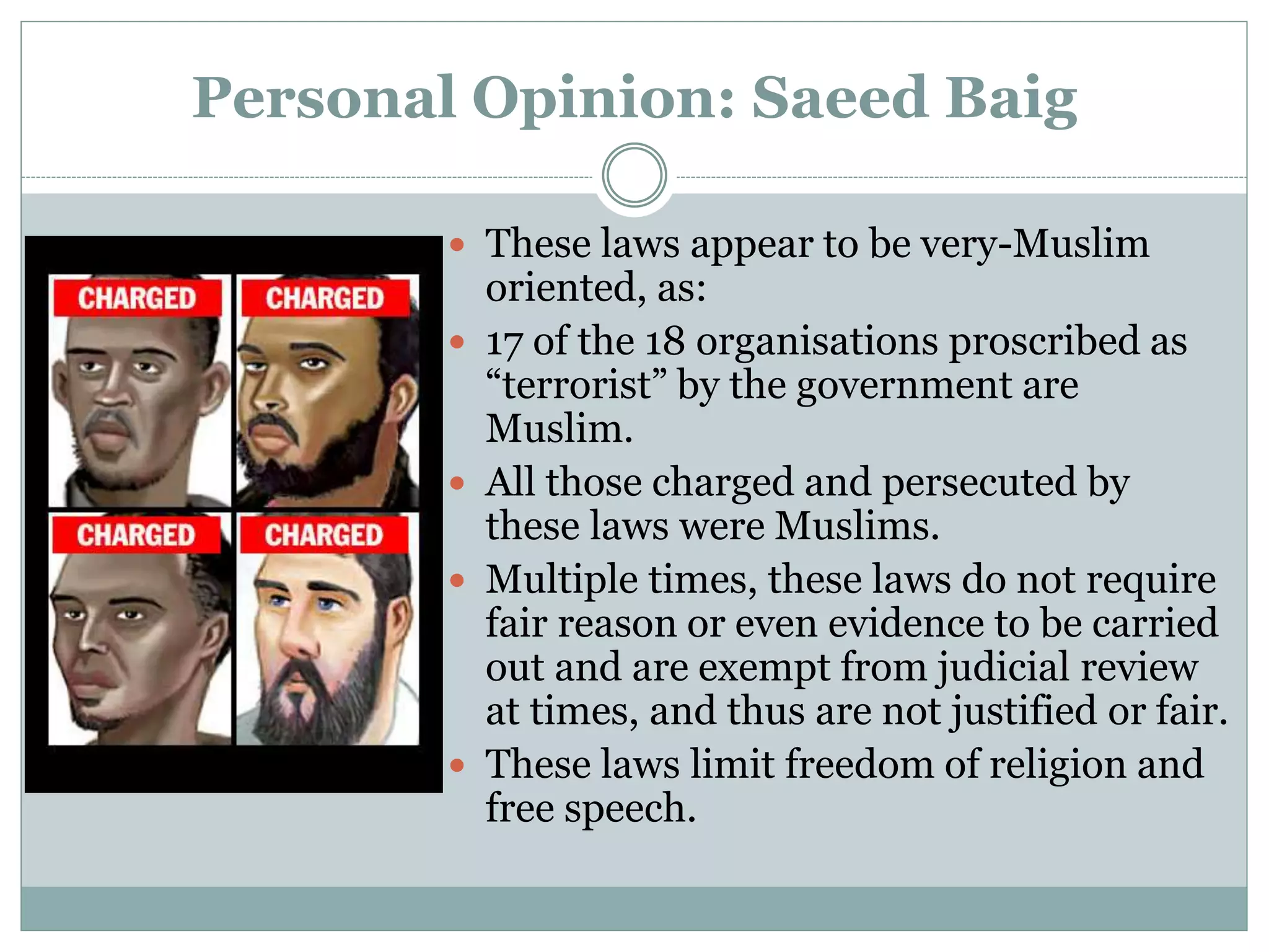 Personal Opinion: Saeed Baig
 These laws appear to be very-Muslim
oriented, as:
 17 of the 18 organisations proscribed as
“terrorist” by the government are
Muslim.
 All those charged and persecuted by
these laws were Muslims.
 Multiple times, these laws do not require
fair reason or even evidence to be carried
out and are exempt from judicial review
at times, and thus are not justified or fair.
 These laws limit freedom of religion and
free speech.
 