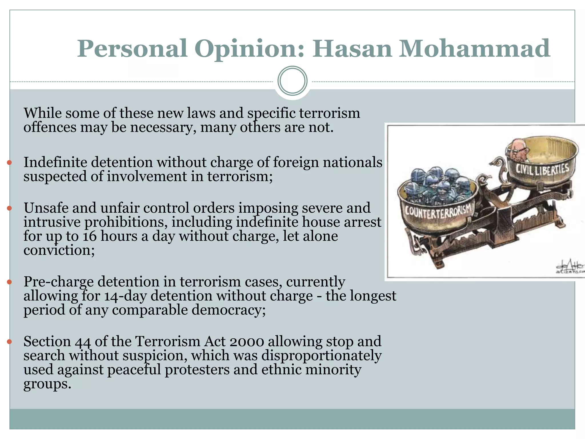 Personal Opinion: Hasan Mohammad
While some of these new laws and specific terrorism
offences may be necessary, many others are not.
 Indefinite detention without charge of foreign nationals if
suspected of involvement in terrorism;
 Unsafe and unfair control orders imposing severe and
intrusive prohibitions, including indefinite house arrest
for up to 16 hours a day without charge, let alone
conviction;
 Pre-charge detention in terrorism cases, currently
allowing for 14-day detention without charge - the longest
period of any comparable democracy;
 Section 44 of the Terrorism Act 2000 allowing stop and
search without suspicion, which was disproportionately
used against peaceful protesters and ethnic minority
groups.
 