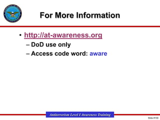 For More Information
• http://at-awareness.org
– DoD use only
– Access code word: aware

Antiterrorism Level I Awareness Training
Slide #100

 