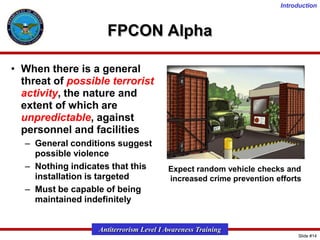 Introduction

FPCON Alpha
• When there is a general
threat of possible terrorist
activity, the nature and
extent of which are
unpredictable, against
personnel and facilities
– General conditions suggest
possible violence
– Nothing indicates that this
installation is targeted
– Must be capable of being
maintained indefinitely

Expect random vehicle checks and
increased crime prevention efforts

Antiterrorism Level I Awareness Training
Slide #14

 