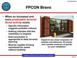 Introduction

FPCON Bravo
• When an increased and
more predictable terrorist
threat activity exists
– Specific information
suggests probable violence
– Nothing indicates that this
installation is targeted
– Extra precaution is
appropriate to deter terrorist
planning
– Must be capable of being
maintained for weeks
without hardship

Expect to see closer inspection of
vehicles and deliveries, ID checks,
and a greater presence of guards
on your installation

Antiterrorism Level I Awareness Training
Slide #15

 