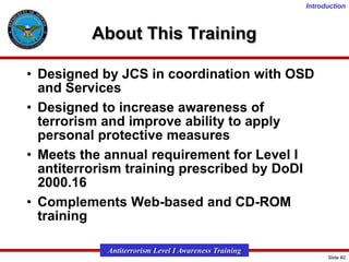 Introduction

About This Training
• Designed by JCS in coordination with OSD
and Services
• Designed to increase awareness of
terrorism and improve ability to apply
personal protective measures
• Meets the annual requirement for Level I
antiterrorism training prescribed by DoDI
2000.16
• Complements Web-based and CD-ROM
training
Antiterrorism Level I Awareness Training
Slide #2

 