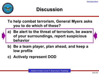 Introduction

Discussion
To help combat terrorism, General Myers asks
you to do which of these?
a) Be alert to the threat of terrorism, be aware
of your surroundings, report suspicious
behavior
b) Be a team player, plan ahead, and keep a
low profile

c) Actively represent DOD

Antiterrorism Level I Awareness Training
Slide #20

 