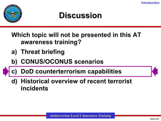 Introduction

Discussion
Which topic will not be presented in this AT
awareness training?
a) Threat briefing
b) CONUS/OCONUS scenarios
c) DoD counterterrorism capabilities
d) Historical overview of recent terrorist
incidents

Antiterrorism Level I Awareness Training
Slide #21

 