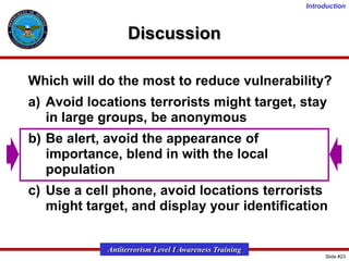 Introduction

Discussion
Which will do the most to reduce vulnerability?
a) Avoid locations terrorists might target, stay
in large groups, be anonymous
b) Be alert, avoid the appearance of
importance, blend in with the local
population
c) Use a cell phone, avoid locations terrorists
might target, and display your identification
Antiterrorism Level I Awareness Training
Slide #23

 