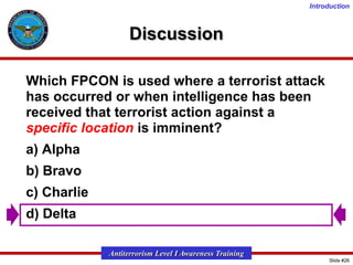 Introduction

Discussion
Which FPCON is used where a terrorist attack
has occurred or when intelligence has been
received that terrorist action against a
specific location is imminent?
a) Alpha
b) Bravo
c) Charlie
d) Delta
Antiterrorism Level I Awareness Training
Slide #26

 