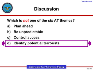 Introduction

Discussion
Which is not one of the six AT themes?
a) Plan ahead
b) Be unpredictable
c) Control access
d) Identify potential terrorists

Antiterrorism Level I Awareness Training
Slide #27

 