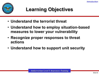 Introduction

Learning Objectives
• Understand the terrorist threat
• Understand how to employ situation-based
measures to lower your vulnerability
• Recognize proper responses to threat
actions
• Understand how to support unit security

Antiterrorism Level I Awareness Training
Slide #3

 