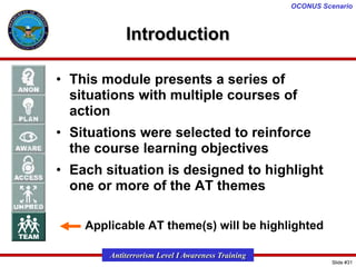 OCONUS Scenario

Introduction
• This module presents a series of
situations with multiple courses of
action
• Situations were selected to reinforce
the course learning objectives

• Each situation is designed to highlight
one or more of the AT themes
– Applicable AT theme(s) will be highlighted
Antiterrorism Level I Awareness Training
Slide #31

 