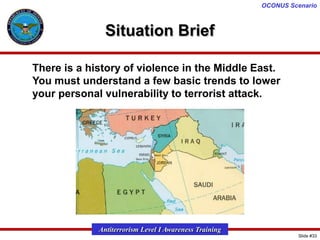 OCONUS Scenario

Situation Brief
There is a history of violence in the Middle East.
You must understand a few basic trends to lower
your personal vulnerability to terrorist attack.

Antiterrorism Level I Awareness Training
Slide #33

 