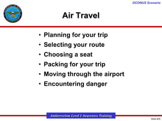 OCONUS Scenario

Air Travel
• Planning for your trip
• Selecting your route
• Choosing a seat

• Packing for your trip
• Moving through the airport
• Encountering danger

Antiterrorism Level I Awareness Training
Slide #35

 