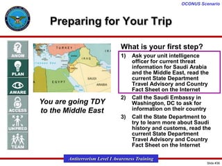 OCONUS Scenario

Preparing for Your Trip
What is your first step?
1)

You are going TDY
to the Middle East

2)

3)

Ask your unit intelligence
officer for current threat
information for Saudi Arabia
and the Middle East, read the
current State Department
Travel Advisory and Country
Fact Sheet on the Internet
Call the Saudi Embassy in
Washington, DC to ask for
information on their country
Call the State Department to
try to learn more about Saudi
history and customs, read the
current State Department
Travel Advisory and Country
Fact Sheet on the Internet

Antiterrorism Level I Awareness Training
Slide #36

 
