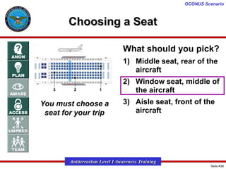 OCONUS Scenario

Choosing a Seat
What should you pick?
1) Middle seat, rear of the
aircraft
2) Window seat, middle of
the aircraft
You must choose a
seat for your trip

3) Aisle seat, front of the
aircraft

Antiterrorism Level I Awareness Training
Slide #38

 