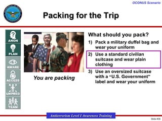 OCONUS Scenario

Packing for the Trip
What should you pack?
1) Pack a military duffel bag and
wear your uniform

2) Use a standard civilian
suitcase and wear plain
clothing

You are packing

3) Use an oversized suitcase
with a “U.S. Government”
label and wear your uniform

Antiterrorism Level I Awareness Training
Slide #39

 