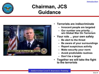 Introduction

Chairman, JCS
Guidance
• Terrorists are indiscriminate
– Innocent people are targeted
– Our number one priority …
win Global War On Terrorism

• Your role ... your own safety
–
–
–
–
–
–

Be alert to the threat
Be aware of your surroundings
Report suspicious activity
Make security your norm
Avoid predictable routines
Don’t be a target

• Together we will take the fight
to the terrorists
Antiterrorism Level I Awareness Training
Slide #4

 