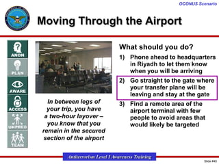OCONUS Scenario

Moving Through the Airport
What should you do?
1) Phone ahead to headquarters
in Riyadh to let them know
when you will be arriving
2) Go straight to the gate where
your transfer plane will be
leaving and stay at the gate
In between legs of
your trip, you have
a two-hour layover –
you know that you
remain in the secured
section of the airport

3) Find a remote area of the
airport terminal with few
people to avoid areas that
would likely be targeted

Antiterrorism Level I Awareness Training
Slide #40

 