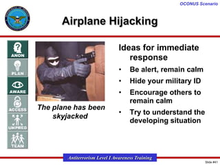 OCONUS Scenario

Airplane Hijacking
Ideas for immediate
response
•
•

Hide your military ID

•
The plane has been
skyjacked

Be alert, remain calm
Encourage others to
remain calm

•

Try to understand the
developing situation

Antiterrorism Level I Awareness Training
Slide #41

 