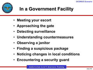 OCONUS Scenario

In a Government Facility
• Meeting your escort
• Approaching the gate
• Detecting surveillance

• Understanding countermeasures
• Observing a janitor
• Finding a suspicious package

• Noticing changes in local conditions
• Encountering a security guard
Antiterrorism Level I Awareness Training
Slide #45

 