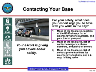 OCONUS Scenario

Contacting Your Base
For your safety, what does
your escort urge you to have
with you while in the city?
1)

2)

Your escort is giving
you advice about
safety.

3)

Maps of the local area, location
of the US Embassy, list of
emergency phone numbers, and
your tourist passport
Maps of the local area, list of
contact emergency phone
numbers, and plenty of money
Maps of the local area, list of
contact phone numbers for
emergency situations, and a 2way, military radio

Antiterrorism Level I Awareness Training
Slide #46

 