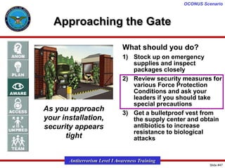 OCONUS Scenario

Approaching the Gate
What should you do?

As you approach
your installation,
security appears
tight

1) Stock up on emergency
supplies and inspect
packages closely
2) Review security measures for
various Force Protection
Conditions and ask your
leaders if you should take
special precautions
3) Get a bulletproof vest from
the supply center and obtain
antibiotics to increase
resistance to biological
attacks

Antiterrorism Level I Awareness Training
Slide #47

 