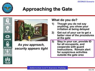 OCONUS Scenario

Approaching the Gate
What do you do?
1)

2)
3)

As you approach,
security appears tight

Though you do not say
anything, you show your
irritation at being delayed
Get out of your car to get a
better view of the procedures
at the gate
Stay in your car, provide ID
for all occupants, and
cooperate with guard
instructions. Remain alert
for suspicious activities
outside the gate area

Antiterrorism Level I Awareness Training
Slide #48

 