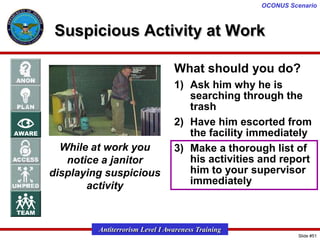 OCONUS Scenario

Suspicious Activity at Work
What should you do?

While at work you
notice a janitor
displaying suspicious
activity

1) Ask him why he is
searching through the
trash
2) Have him escorted from
the facility immediately
3) Make a thorough list of
his activities and report
him to your supervisor
immediately

Antiterrorism Level I Awareness Training
Slide #51

 