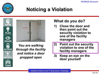 OCONUS Scenario

Noticing a Violation
What do you do?

You are walking
through the facility
and notice a door
propped open

1) Close the door and
then point out the
security violation to
one of the facility
managers
2) Point out the security
violation to one of the
facility managers
3) Keep an eye on the
door yourself

Antiterrorism Level I Awareness Training
Slide #52

 