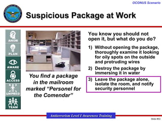 OCONUS Scenario

Suspicious Package at Work
You know you should not
open it, but what do you do?

You find a package
in the mailroom
marked “Personel for
the Comendar”

1) Without opening the package,
thoroughly examine it looking
for oily spots on the outside
and protruding wires
2) Destroy the package by
immersing it in water
3) Leave the package alone,
isolate the room, and notify
security personnel

Antiterrorism Level I Awareness Training
Slide #53

 