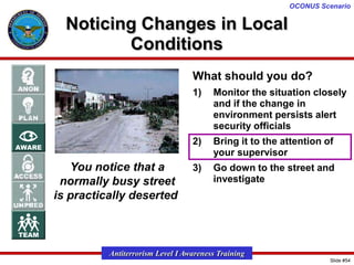 OCONUS Scenario

Noticing Changes in Local
Conditions
What should you do?
1)

2)

You notice that a
normally busy street
is practically deserted

Monitor the situation closely
and if the change in
environment persists alert
security officials
Bring it to the attention of
your supervisor

3)

Go down to the street and
investigate

Antiterrorism Level I Awareness Training
Slide #54

 