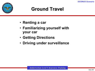 OCONUS Scenario

Ground Travel
• Renting a car
• Familiarizing yourself with
your car
• Getting Directions

• Driving under surveillance

Antiterrorism Level I Awareness Training
Slide #57

 